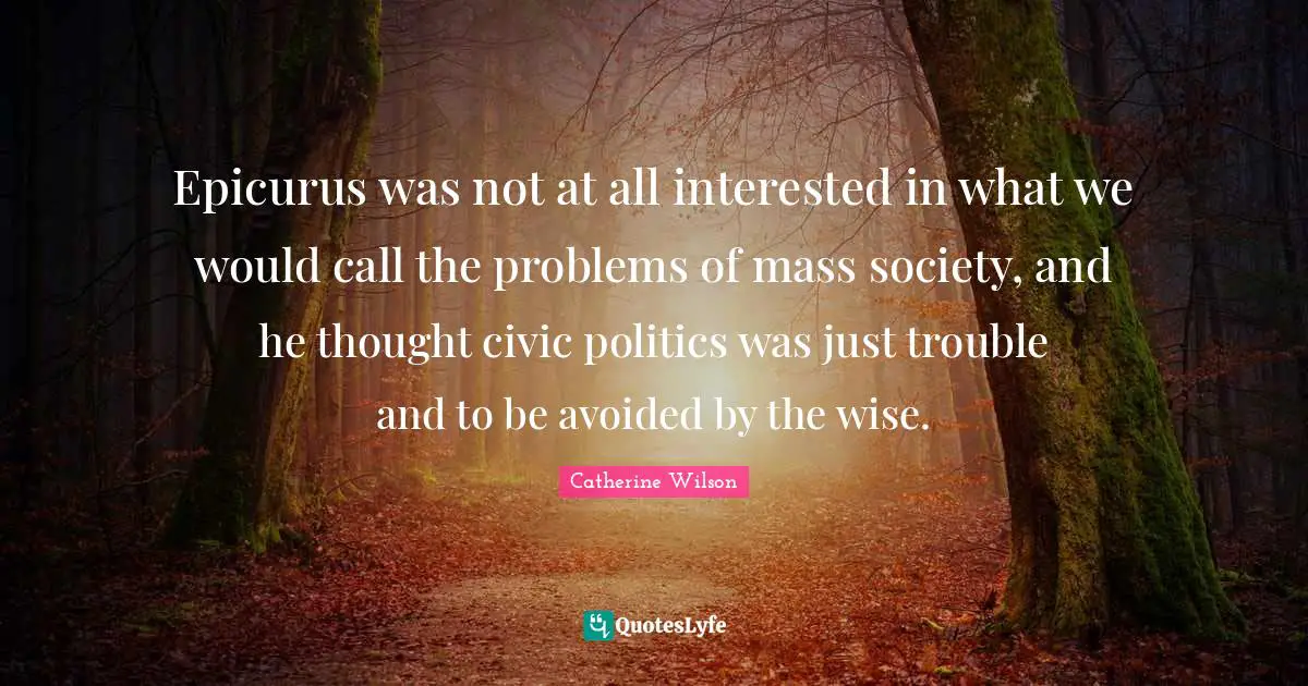 Epicurus was not at all interested in what we would call the problems of mass society, and he thought civic politics was just trouble and to be avoided by the wise.