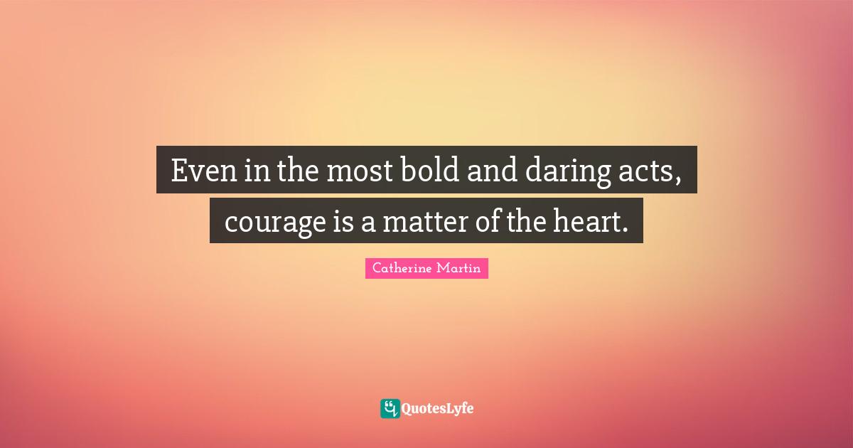 Even in the most bold and daring acts, courage is a matter of the heart.