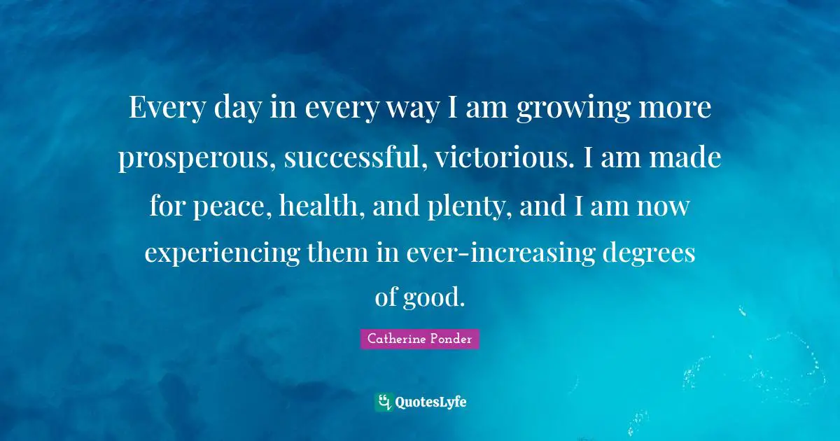 Every day in every way I am growing more prosperous, successful, victorious. I am made for peace, health, and plenty, and I am now experiencing them in ever-increasing degrees of good.