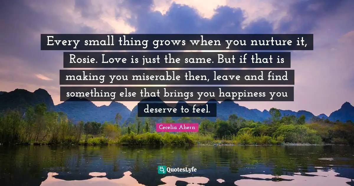 Cecelia Ahern Quotes: "Every small thing grows when you nurture it, Rosie. Love is just the same. But if that is making you miserable then, leave and find something else that brings you happiness you deserve to feel."