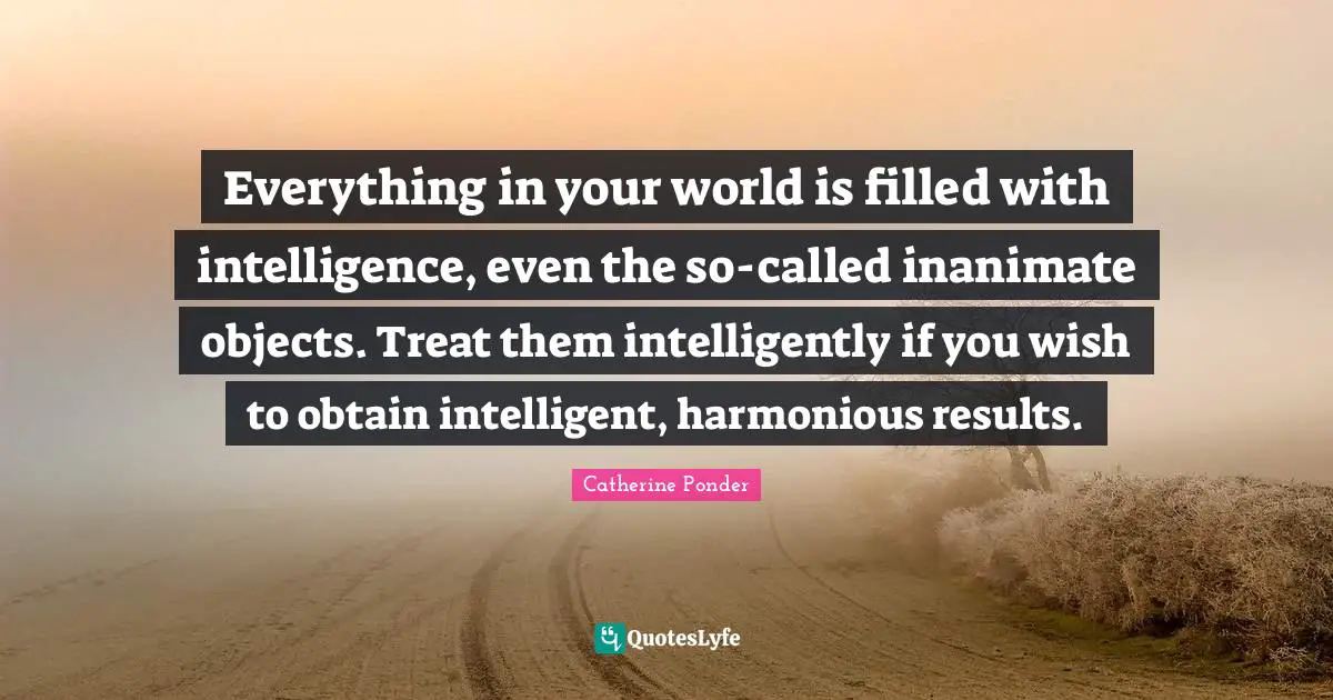 Everything in your world is filled with intelligence, even the so-called inanimate objects. Treat them intelligently if you wish to obtain intelligent, harmonious results.