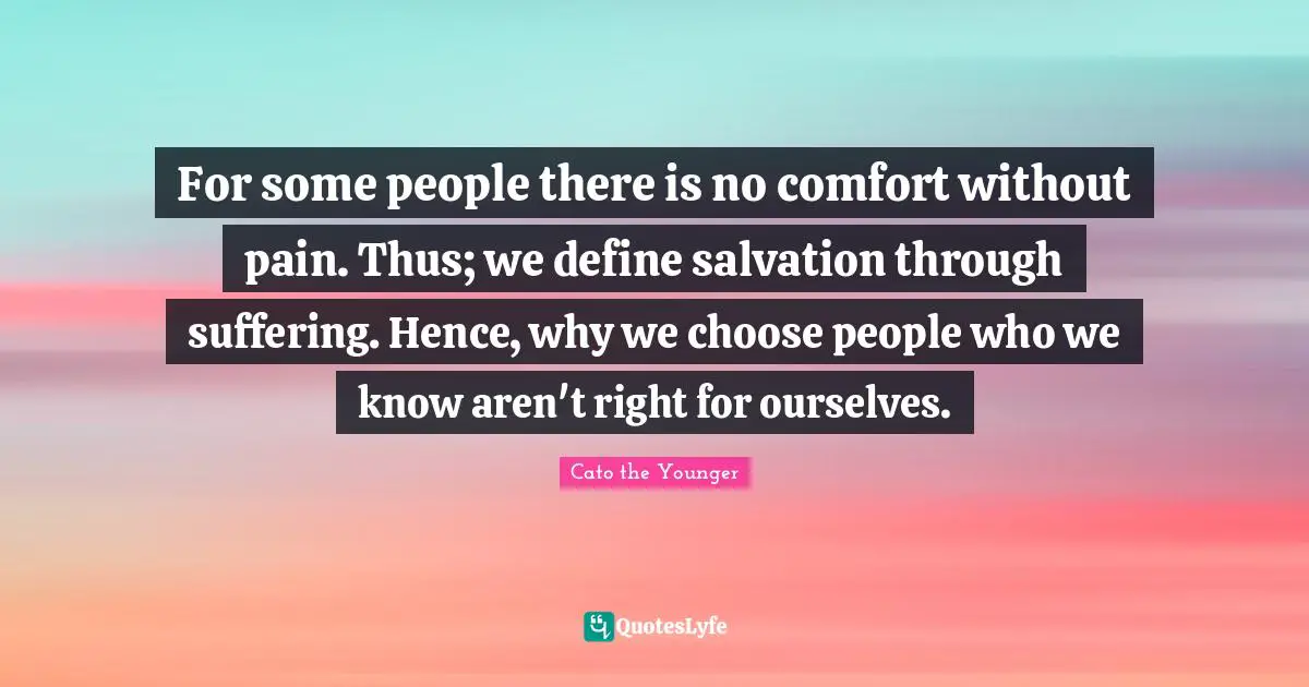 For some people there is no comfort without pain. Thus; we define salvation through suffering. Hence, why we choose people who we know aren't right for ourselves.