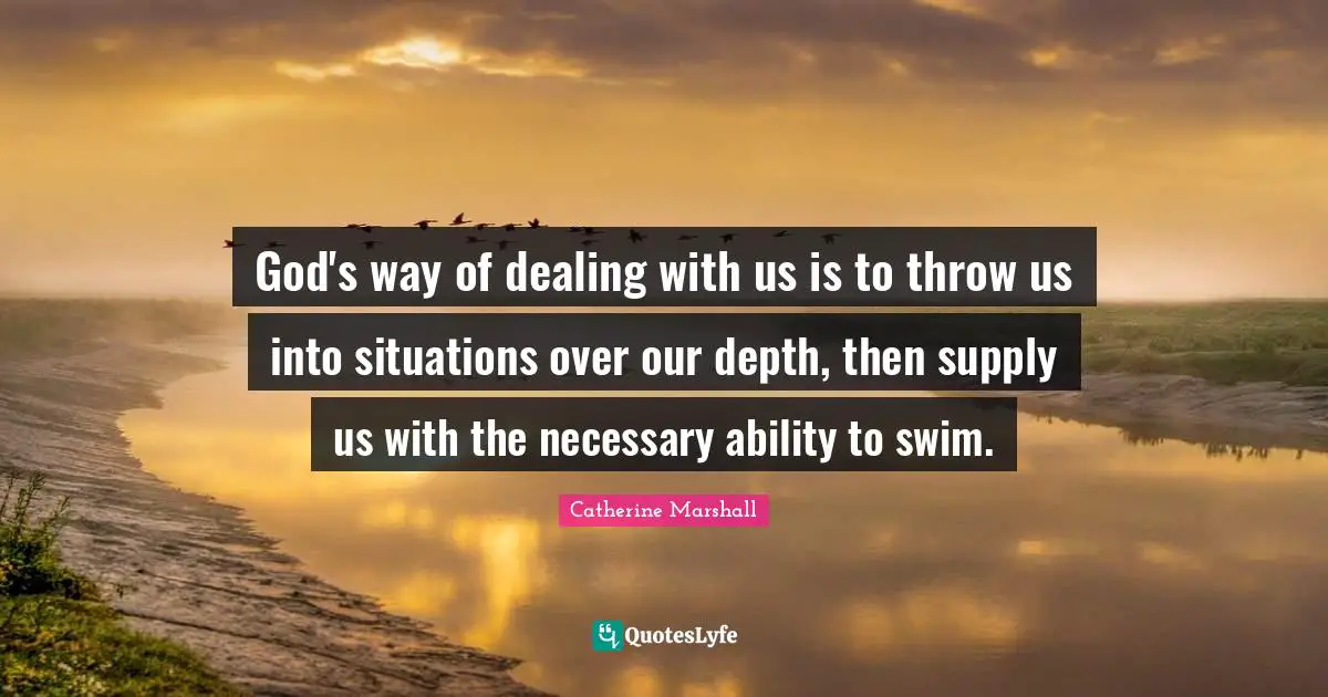 God's way of dealing with us is to throw us into situations over our depth, then supply us with the necessary ability to swim.