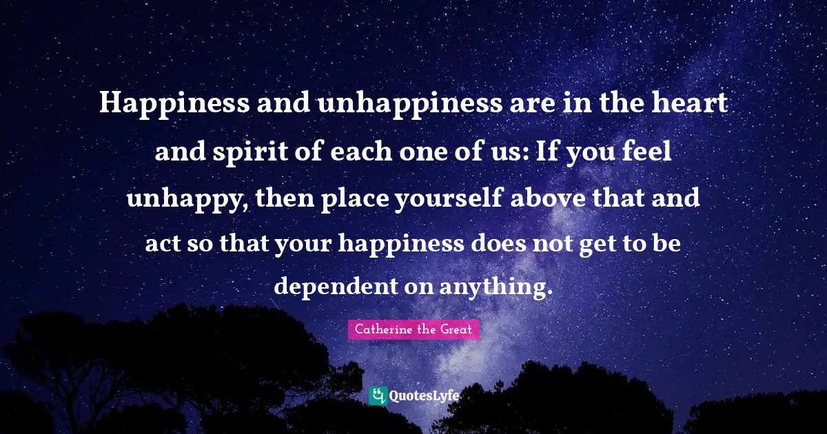 Happiness and unhappiness are in the heart and spirit of each one of us: If you feel unhappy, then place yourself above that and act so that your happiness does not get to be dependent on anything.
