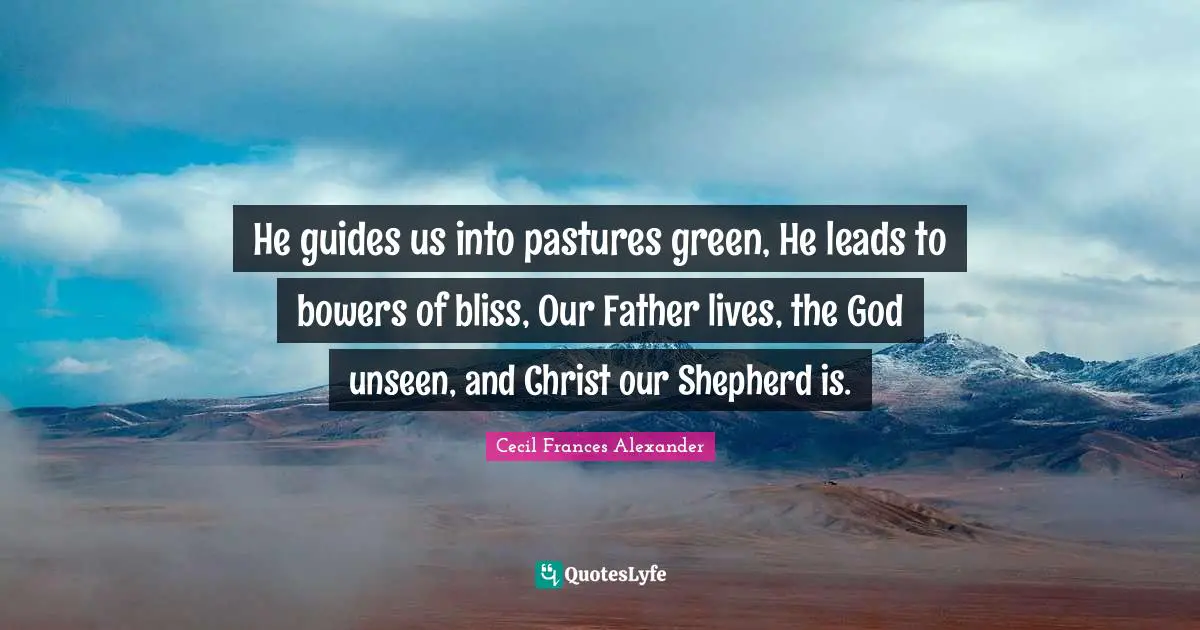 He guides us into pastures green, He leads to bowers of bliss, Our Father lives, the God unseen, and Christ our Shepherd is.