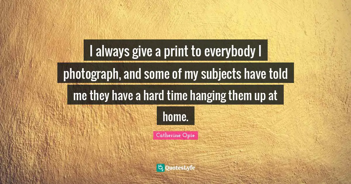 Catherine Opie Quotes: "I always give a print to everybody I photograph, and some of my subjects have told me they have a hard time hanging them up at home."