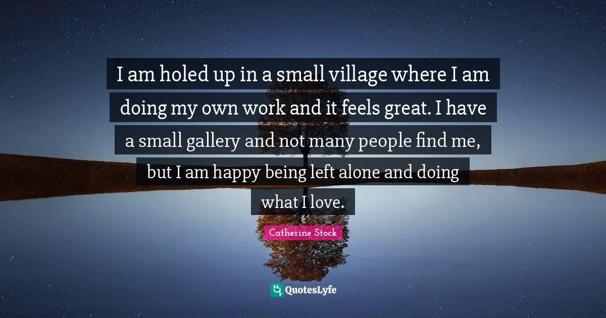 I am holed up in a small village where I am doing my own work and it feels great. I have a small gallery and not many people find me, but I am happy being left alone and doing what I love.