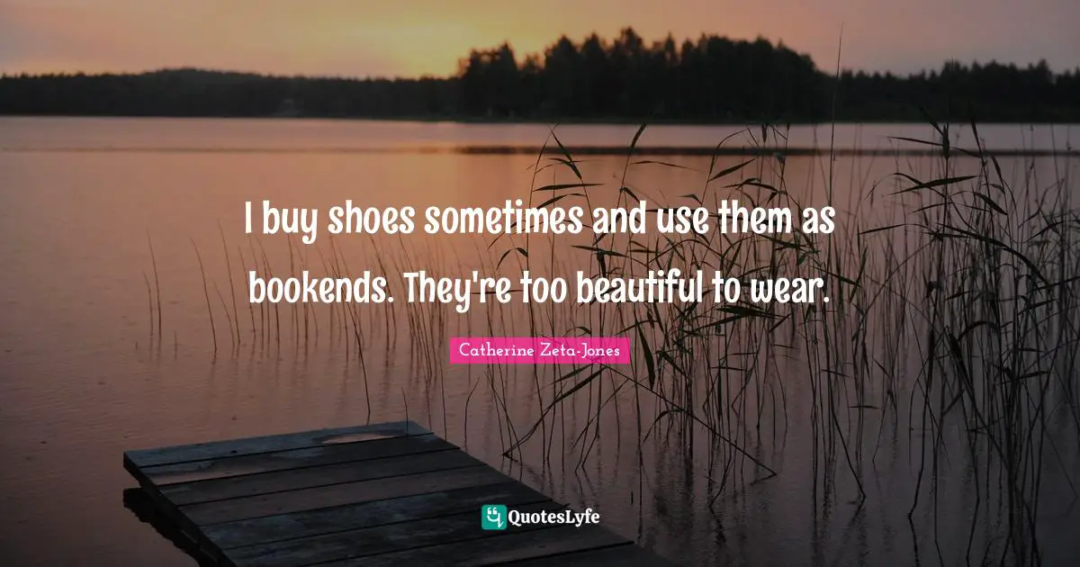 Catherine Zeta-Jones Quotes: "I buy shoes sometimes and use them as bookends. They're too beautiful to wear."