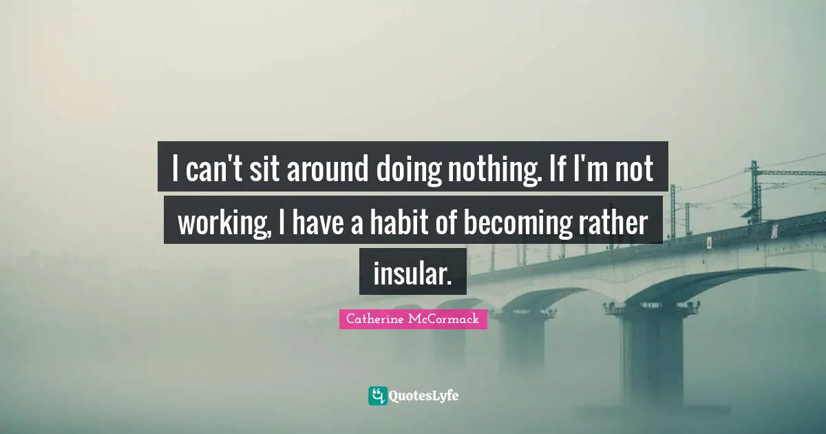 I can't sit around doing nothing. If I'm not working, I have a habit of becoming rather insular.