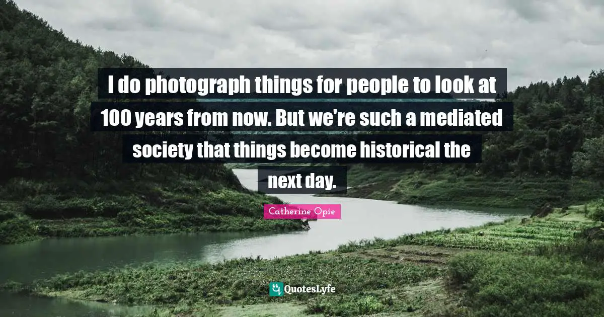 Catherine Opie Quotes: "I do photograph things for people to look at 100 years from now. But we're such a mediated society that things become historical the next day."