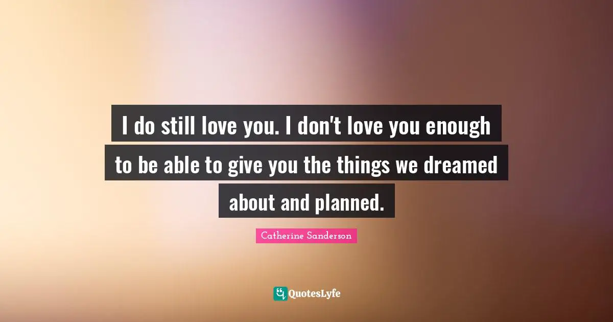 I do still love you. I don't love you enough to be able to give you the things we dreamed about and planned.