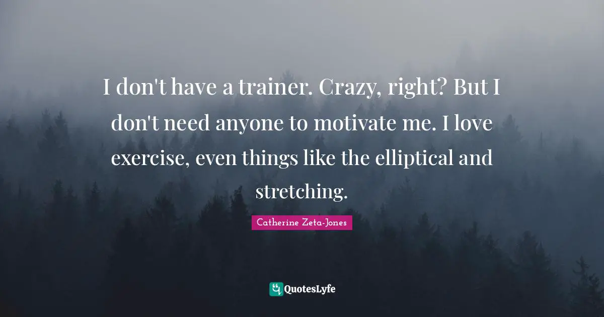 Catherine Zeta-Jones Quotes: "I don't have a trainer. Crazy, right? But I don't need anyone to motivate me. I love exercise, even things like the elliptical and stretching."