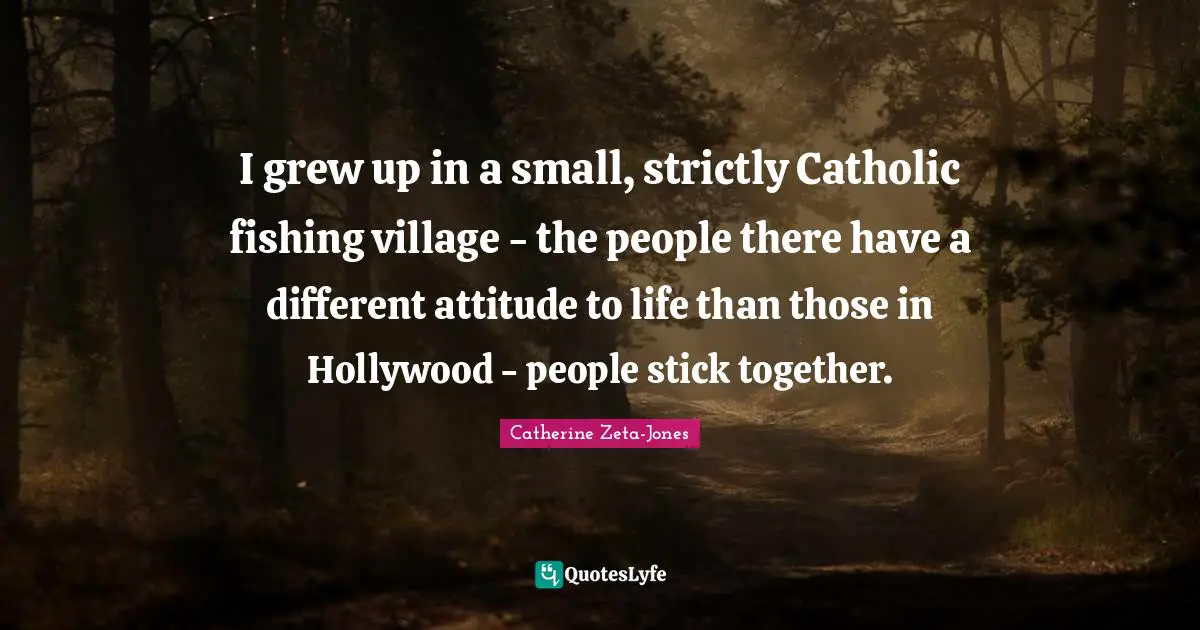 Catherine Zeta-Jones Quotes: "I grew up in a small, strictly Catholic fishing village - the people there have a different attitude to life than those in Hollywood - people stick together."
