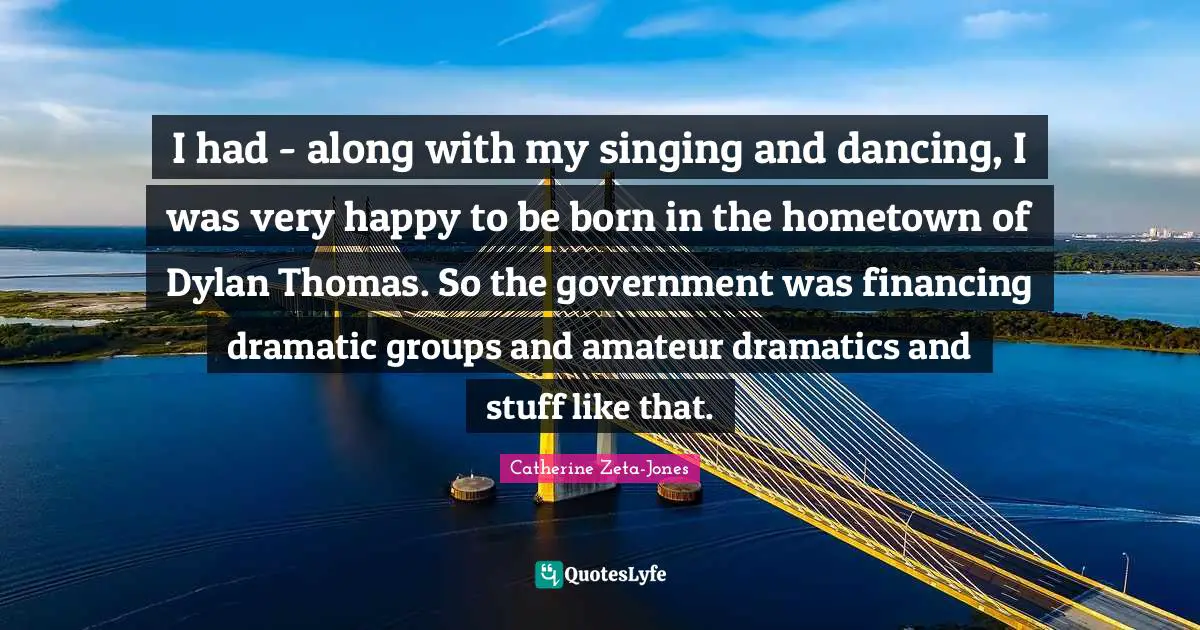 Catherine Zeta-Jones Quotes: "I had - along with my singing and dancing, I was very happy to be born in the hometown of Dylan Thomas. So the government was financing dramatic groups and amateur dramatics and stuff like that."