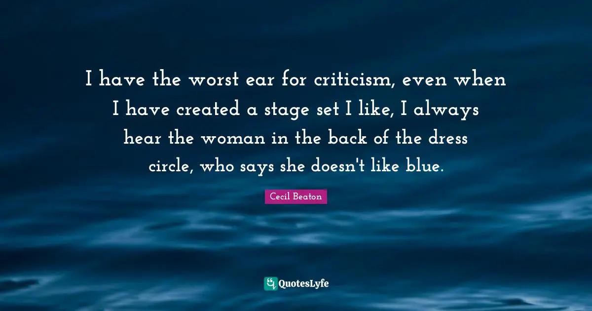 I have the worst ear for criticism, even when I have created a stage set I like, I always hear the woman in the back of the dress circle, who says she doesn't like blue.