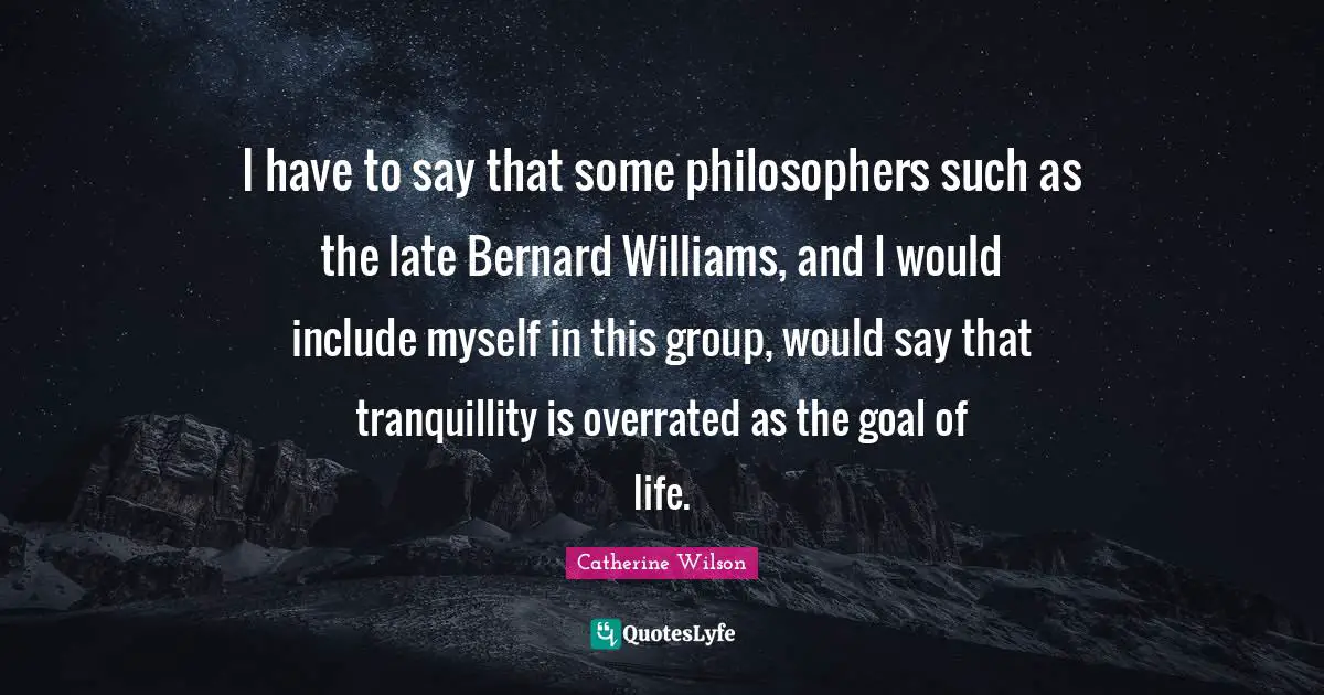 I have to say that some philosophers such as the late Bernard Williams, and I would include myself in this group, would say that tranquillity is overrated as the goal of life.