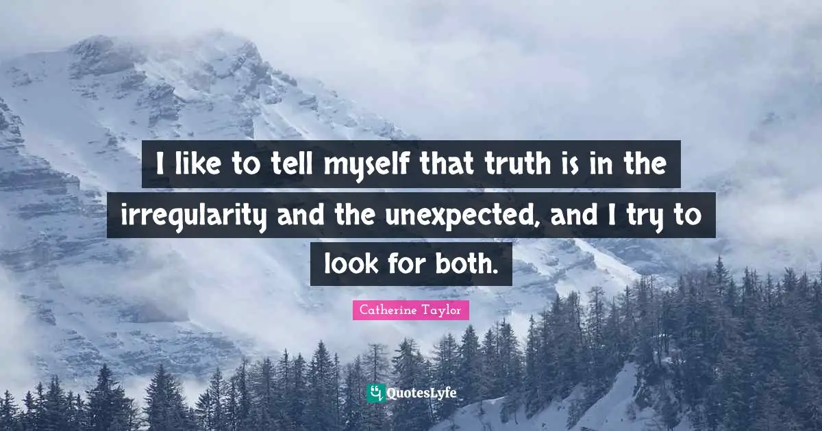 I like to tell myself that truth is in the irregularity and the unexpected, and I try to look for both.