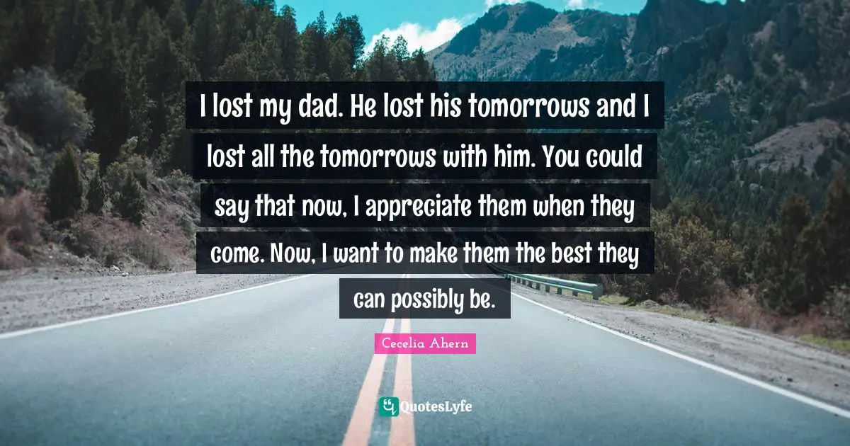 I lost my dad. He lost his tomorrows and I lost all the tomorrows with him. You could say that now, I appreciate them when they come. Now, I want to make them the best they can possibly be.