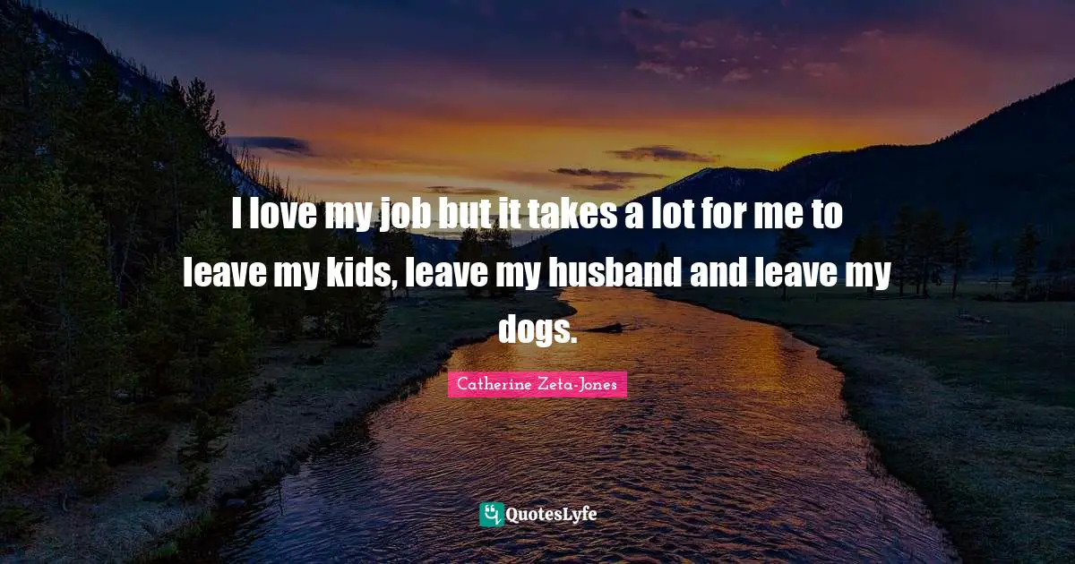 Catherine Zeta-Jones Quotes: "I love my job but it takes a lot for me to leave my kids, leave my husband and leave my dogs."