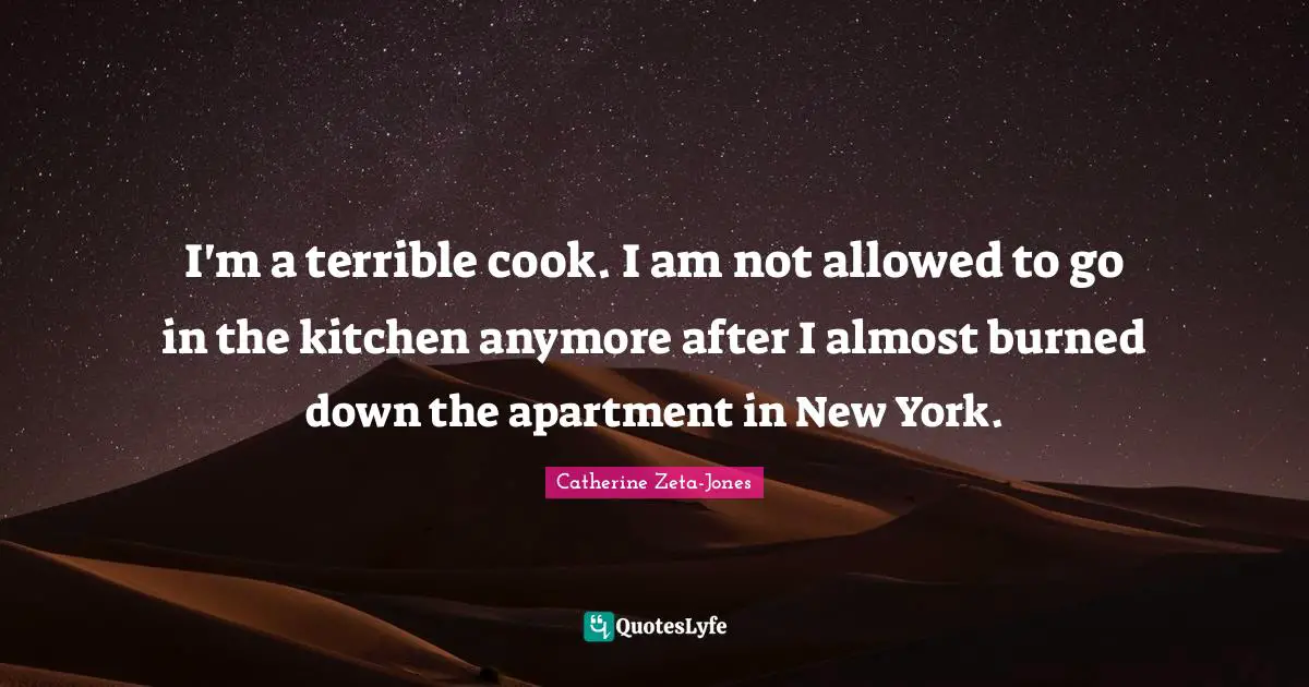 I'm a terrible cook. I am not allowed to go in the kitchen anymore after I almost burned down the apartment in New York.