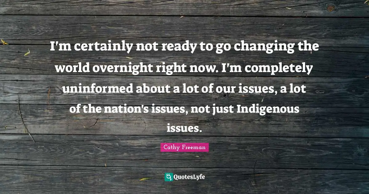 Cathy Freeman Quotes: "I'm certainly not ready to go changing the world overnight right now. I'm completely uninformed about a lot of our issues, a lot of the nation's issues, not just Indigenous issues."