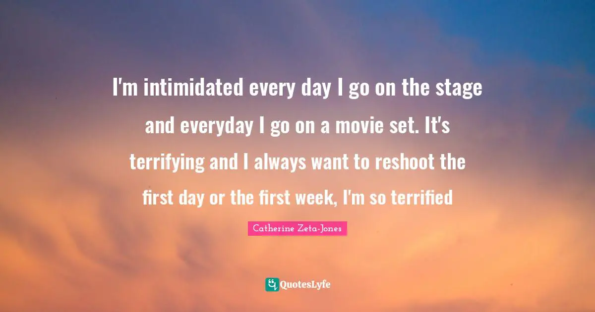 Catherine Zeta-Jones Quotes: "I'm intimidated every day I go on the stage and everyday I go on a movie set. It's terrifying and I always want to reshoot the first day or the first week, I'm so terrified"