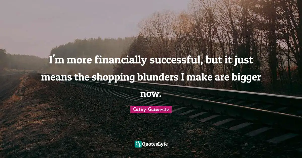 I'm more financially successful, but it just means the shopping blunders I make are bigger now.