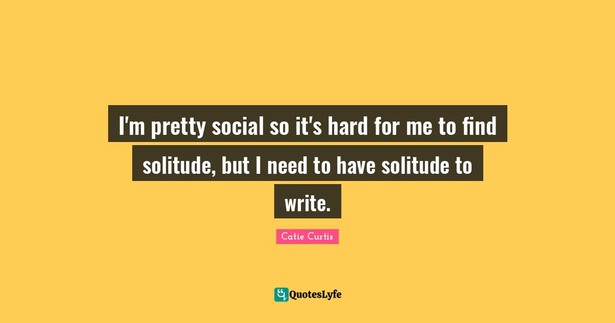 I'm pretty social so it's hard for me to find solitude, but I need to have solitude to write.