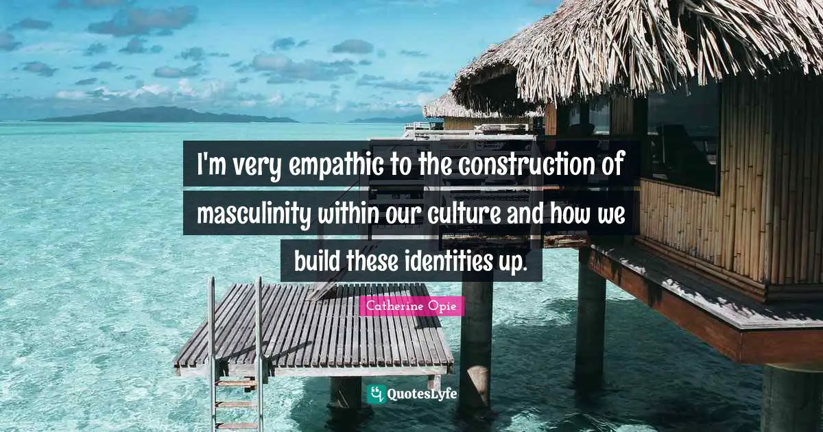 Catherine Opie Quotes: "I'm very empathic to the construction of masculinity within our culture and how we build these identities up."