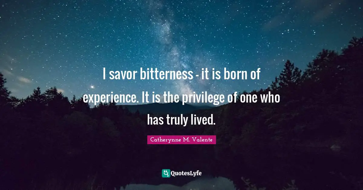 I savor bitterness - it is born of experience. It is the privilege of one who has truly lived.