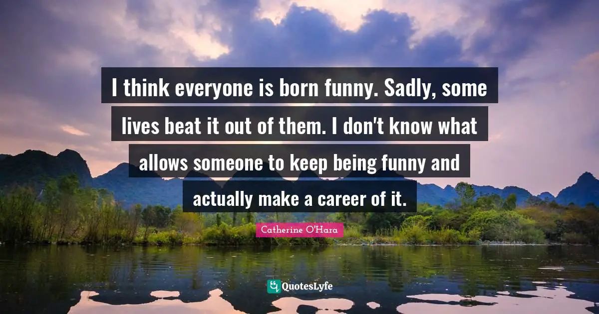 I think everyone is born funny. Sadly, some lives beat it out of them. I don't know what allows someone to keep being funny and actually make a career of it.