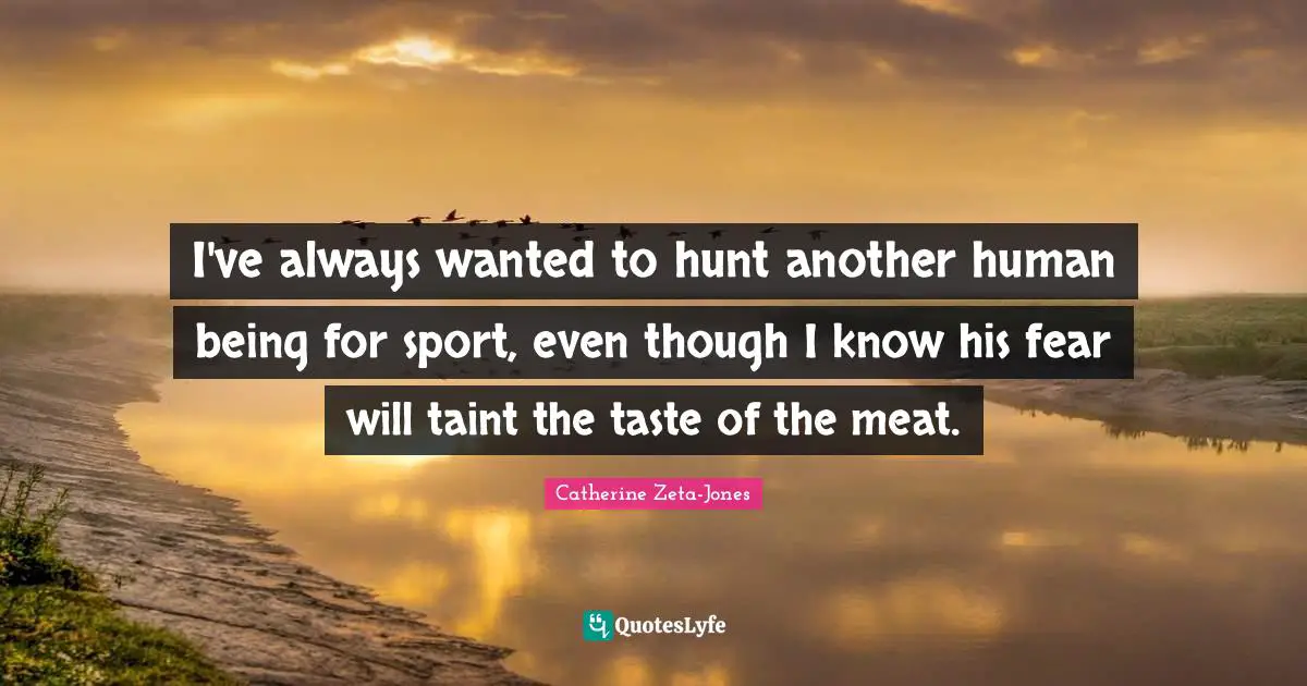 Catherine Zeta-Jones Quotes: "I've always wanted to hunt another human being for sport, even though I know his fear will taint the taste of the meat."