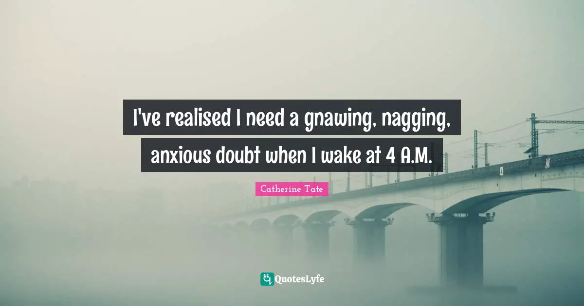 I've realised I need a gnawing, nagging, anxious doubt when I wake at 4 A.M.