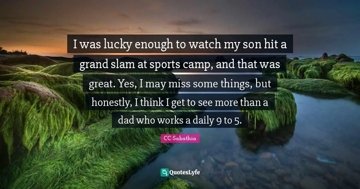 I was lucky enough to watch my son hit a grand slam at sports camp, and that was great. Yes, I may miss some things, but honestly, I think I get to see more than a dad who works a daily 9 to 5.