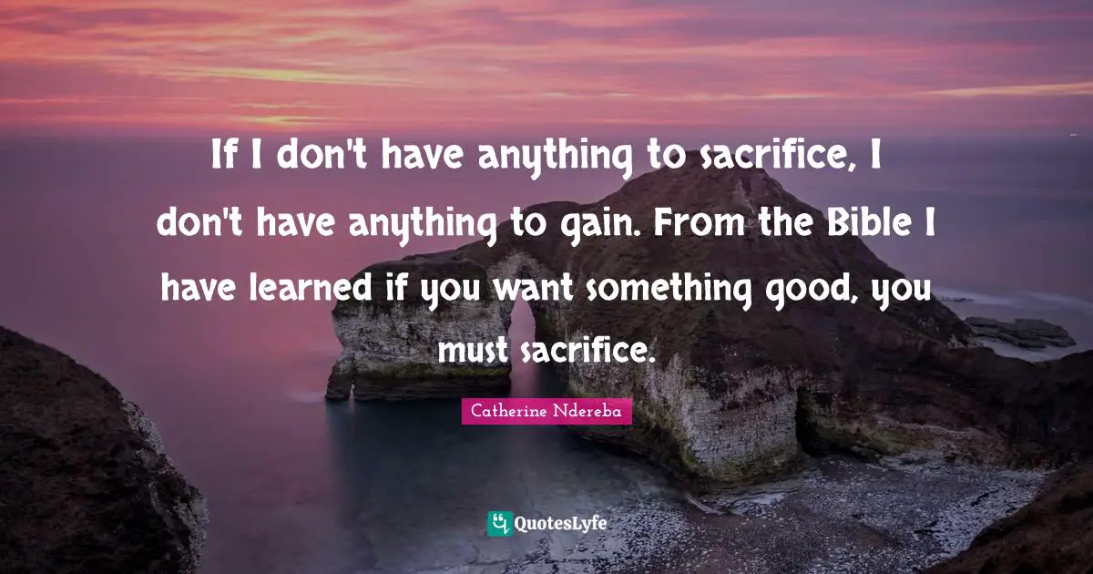 If I don't have anything to sacrifice, I don't have anything to gain. From the Bible I have learned if you want something good, you must sacrifice.