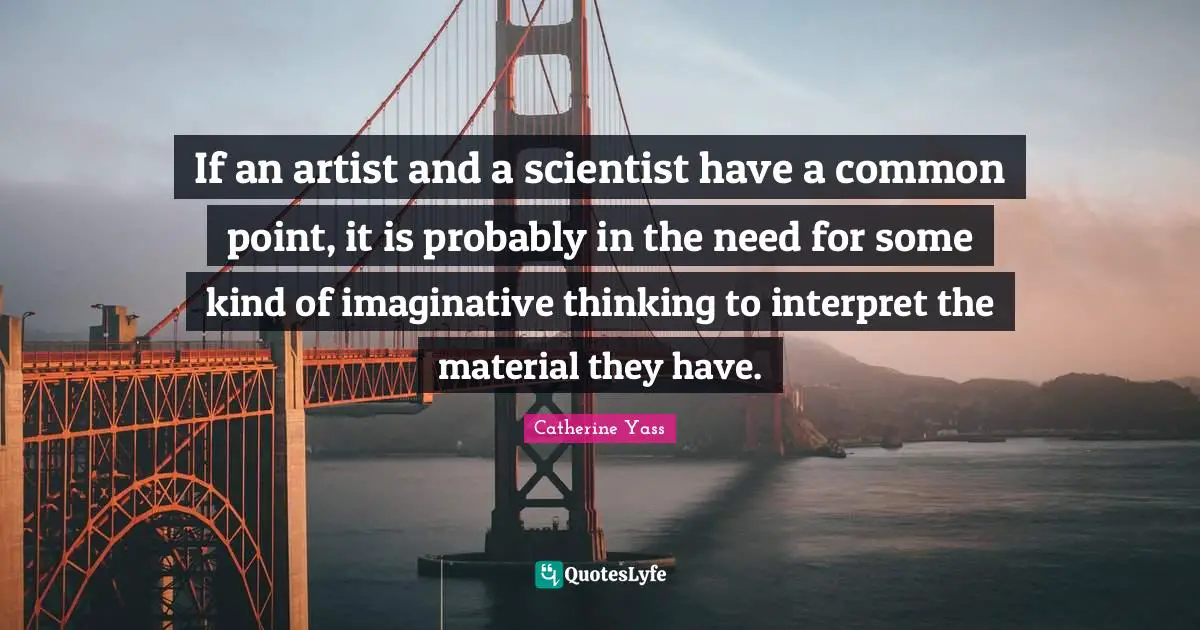 If an artist and a scientist have a common point, it is probably in the need for some kind of imaginative thinking to interpret the material they have.