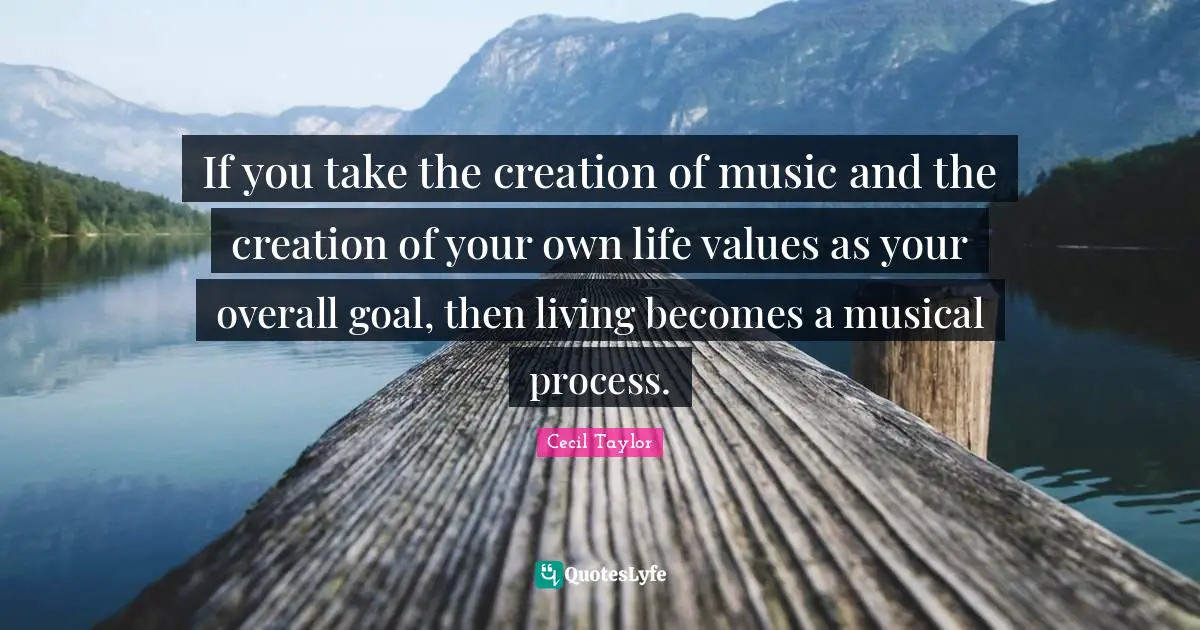 If you take the creation of music and the creation of your own life values as your overall goal, then living becomes a musical process.