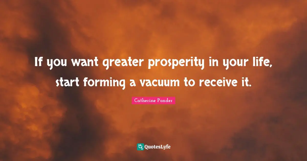 If you want greater prosperity in your life, start forming a vacuum to receive it.