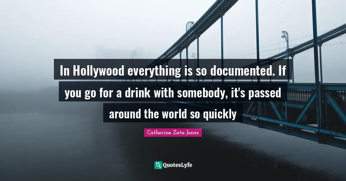 Catherine Zeta-Jones Quotes: "In Hollywood everything is so documented. If you go for a drink with somebody, it's passed around the world so quickly"