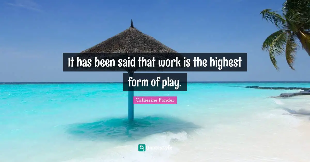 It has been said that work is the highest form of play.