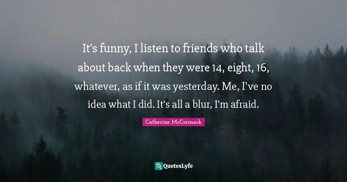 Catherine McCormack Quotes: "It's funny, I listen to friends who talk about back when they were 14, eight, 16, whatever, as if it was yesterday. Me, I've no idea what I did. It's all a blur, I'm afraid."