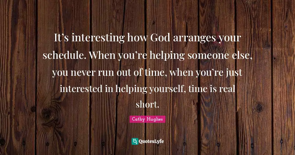 It’s interesting how God arranges your schedule. When you’re helping someone else, you never run out of time, when you’re just interested in helping yourself, time is real short.