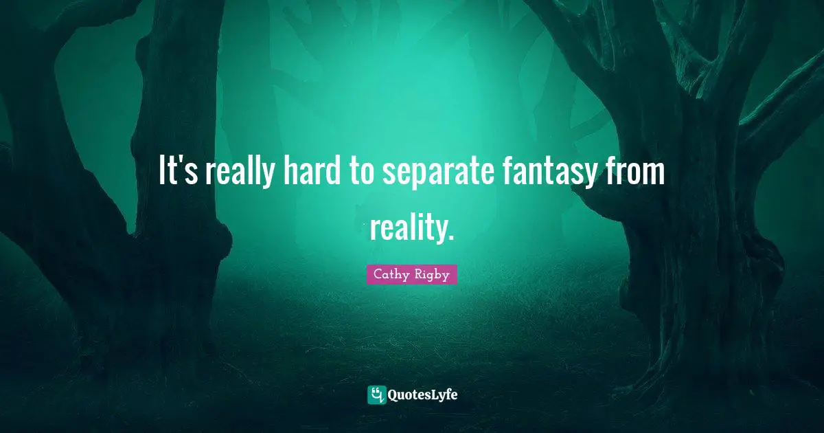 It's really hard to separate fantasy from reality.