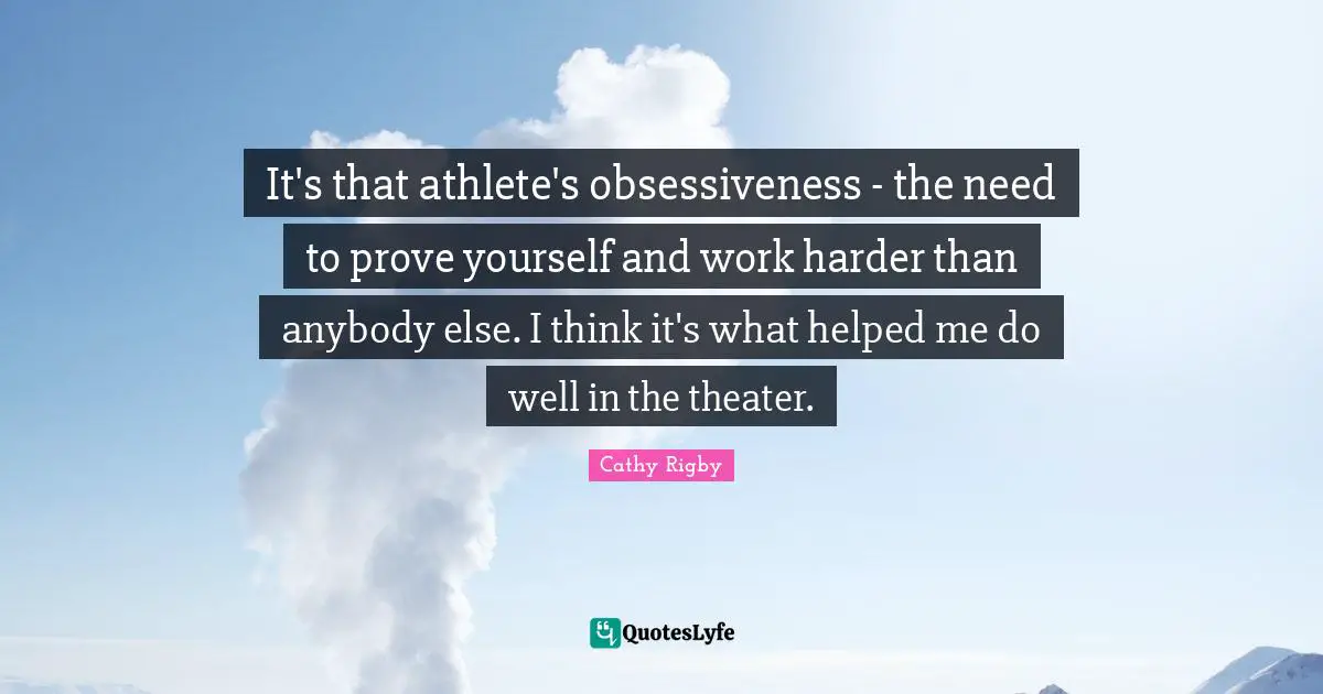 It's that athlete's obsessiveness - the need to prove yourself and work harder than anybody else. I think it's what helped me do well in the theater.