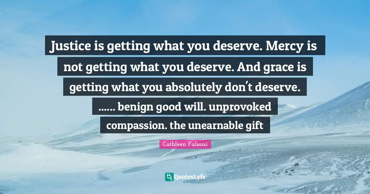 What You Deserve Quotes: "Justice is getting what you deserve. Mercy is not getting what you deserve. And grace is getting what you absolutely don't deserve. ...... benign good will. unprovoked compassion. the unearnable gift"
