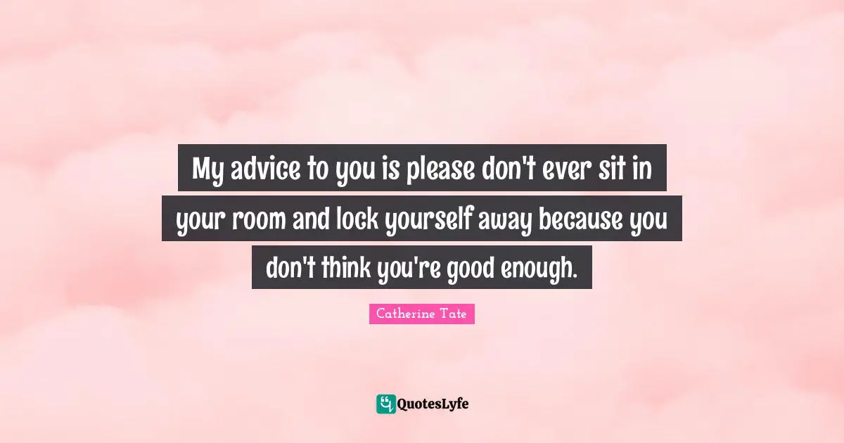 My advice to you is please don't ever sit in your room and lock yourself away because you don't think you're good enough.