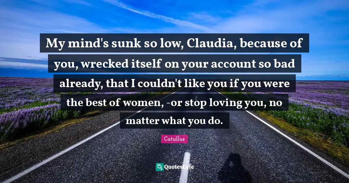 Catullus Quotes: "My mind's sunk so low, Claudia, because of you, wrecked itself on your account so bad already, that I couldn't like you if you were the best of women, -or stop loving you, no matter what you do."