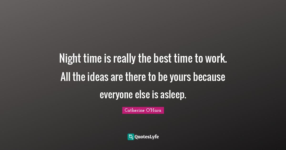 Night time is really the best time to work. All the ideas are there to be yours because everyone else is asleep.