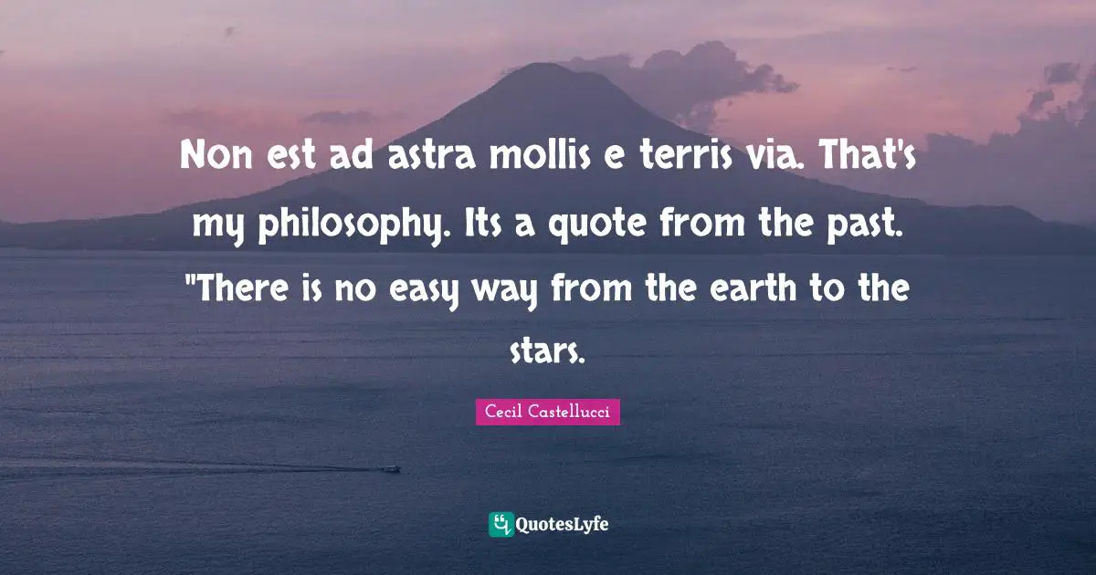 Non est ad astra mollis e terris via. That's my philosophy. Its a quote from the past. "There is no easy way from the earth to the stars.
