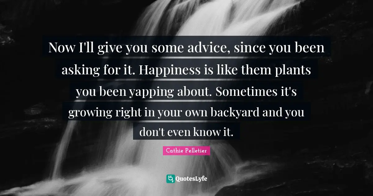 Now I'll give you some advice, since you been asking for it. Happiness is like them plants you been yapping about. Sometimes it's growing right in your own backyard and you don't even know it.